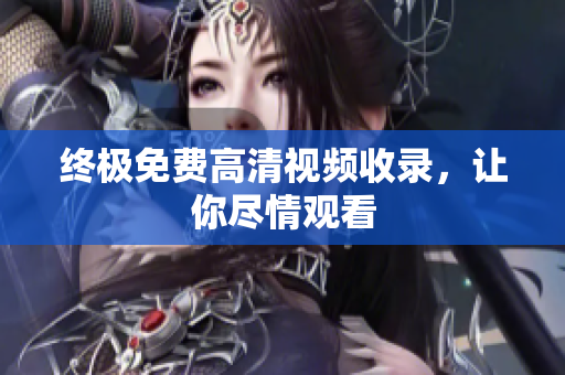 终极免费高清视频收录，让你尽情观看
