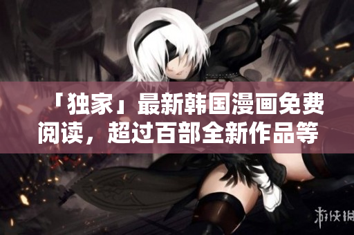 「独家」最新韩国漫画免费阅读，超过百部全新作品等你来看！