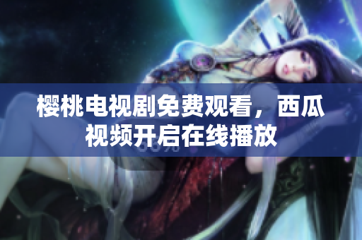 樱桃电视剧免费观看，西瓜视频开启在线播放