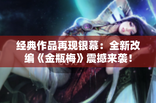 经典作品再现银幕：全新改编《金瓶梅》震撼来袭！