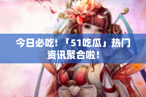 今日必吃! 「51吃瓜」热门资讯聚合啦！
