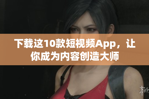 下载这10款短视频App，让你成为内容创造大师