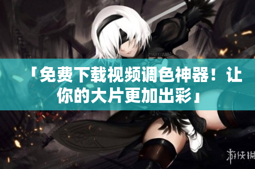 「免费下载视频调色神器！让你的大片更加出彩」