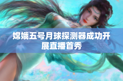 嫦娥五号月球探测器成功开展直播首秀