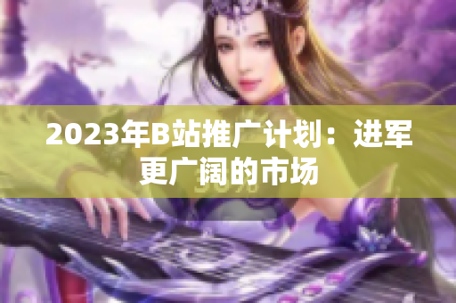 2023年B站推广计划：进军更广阔的市场
