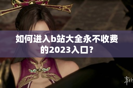 如何进入b站大全永不收费的2023入口？