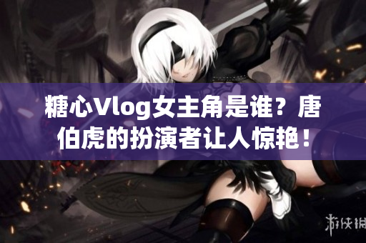 糖心Vlog女主角是谁？唐伯虎的扮演者让人惊艳！