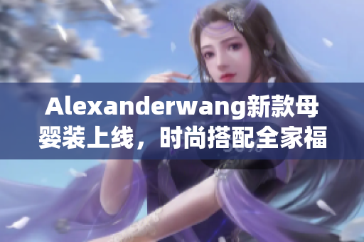 Alexanderwang新款母婴装上线，时尚搭配全家福