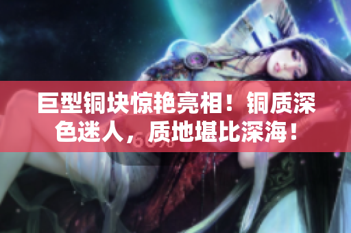 巨型铜块惊艳亮相！铜质深色迷人，质地堪比深海！