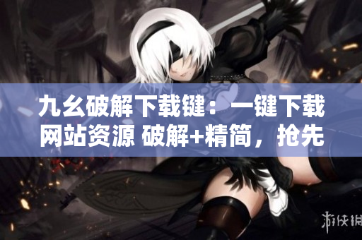 九幺破解下载键：一键下载网站资源 破解+精简，抢先体验