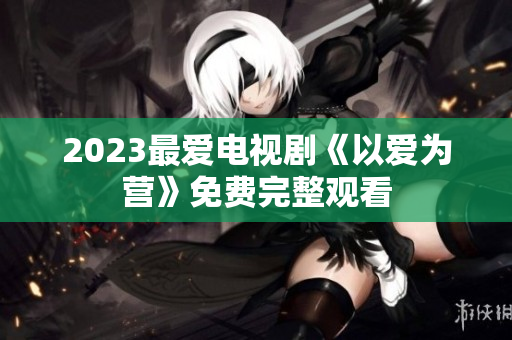 2023最爱电视剧《以爱为营》免费完整观看