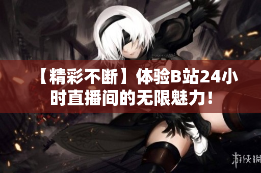 【精彩不断】体验B站24小时直播间的无限魅力！
