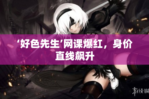 ‘好色先生’网课爆红，身价直线飙升