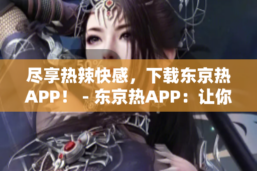 尽享热辣快感，下载东京热APP！ - 东京热APP：让你尽情感受极致快感！