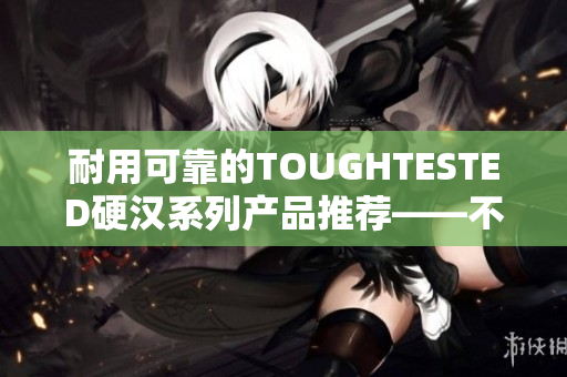 耐用可靠的TOUGHTESTED硬汉系列产品推荐——不担心使用中遇到困难