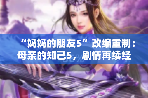 “妈妈的朋友5”改编重制：母亲的知己5，剧情再续经典
