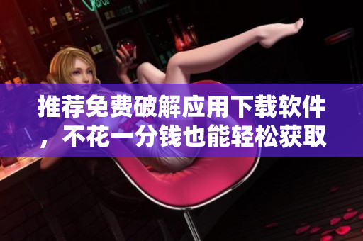 推荐免费破解应用下载软件，不花一分钱也能轻松获取热门应用!