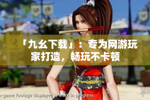 「九幺下载」：专为网游玩家打造，畅玩不卡顿