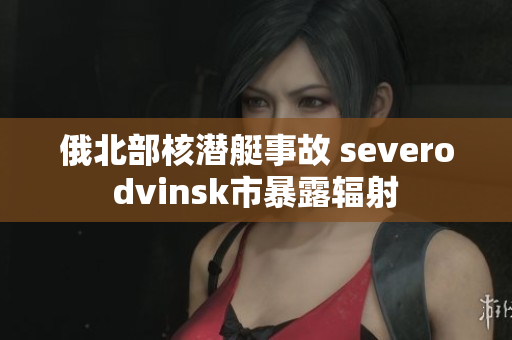 俄北部核潜艇事故 severodvinsk市暴露辐射