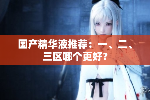 国产精华液推荐：一、二、三区哪个更好？