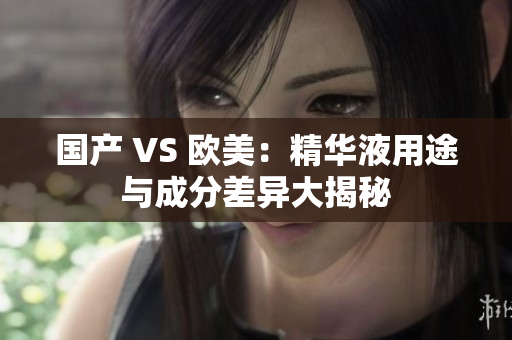 国产 VS 欧美：精华液用途与成分差异大揭秘