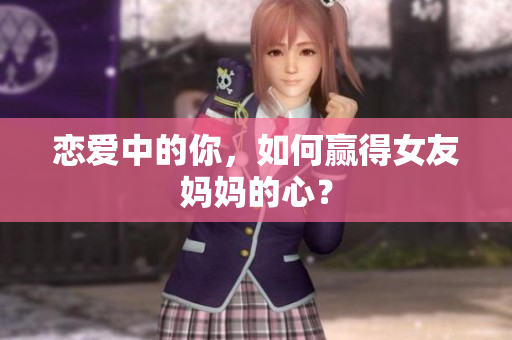 恋爱中的你，如何赢得女友妈妈的心？