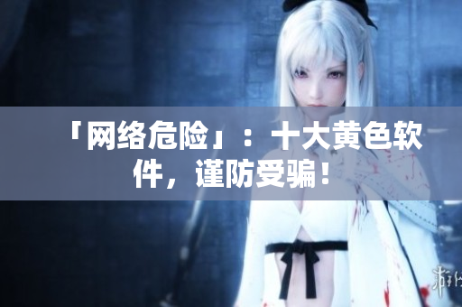 「网络危险」：十大黄色软件，谨防受骗！