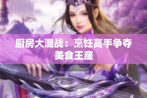厨房大混战：烹饪高手争夺美食王座