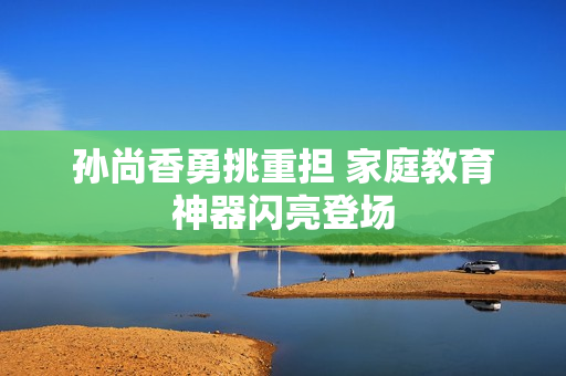 孙尚香勇挑重担 家庭教育神器闪亮登场