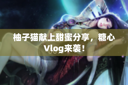 柚子猫献上甜蜜分享，糖心Vlog来袭！