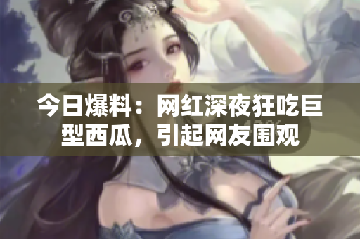 今日爆料：网红深夜狂吃巨型西瓜，引起网友围观