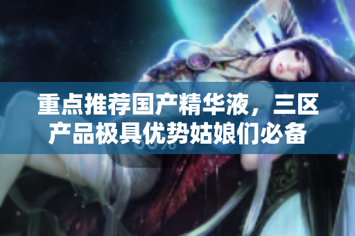 重点推荐国产精华液，三区产品极具优势姑娘们必备