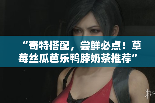 “奇特搭配，尝鲜必点！草莓丝瓜芭乐鸭脖奶茶推荐”