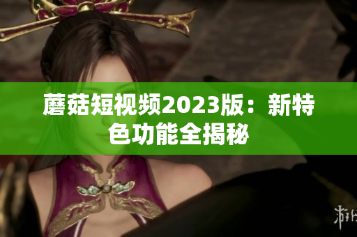 蘑菇短视频2023版：新特色功能全揭秘