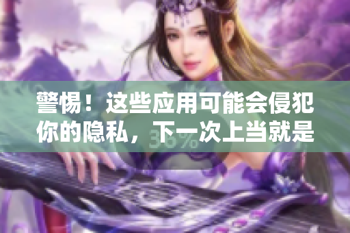 警惕！这些应用可能会侵犯你的隐私，下一次上当就是今晚