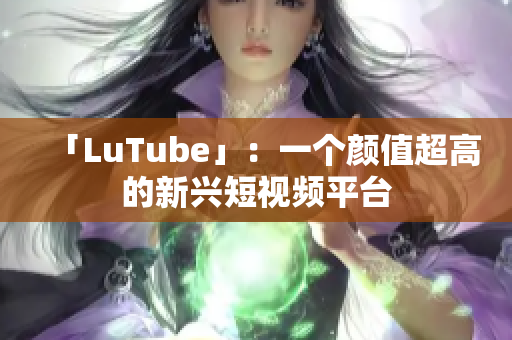 「LuTube」：一个颜值超高的新兴短视频平台