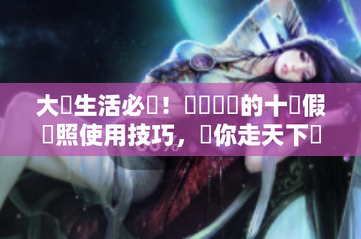 大學生活必備！輕鬆簡單的十個假護照使用技巧，讓你走天下無阻