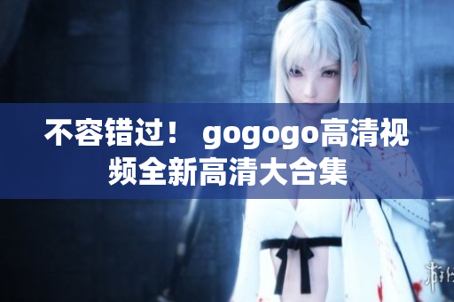 不容错过！ gogogo高清视频全新高清大合集