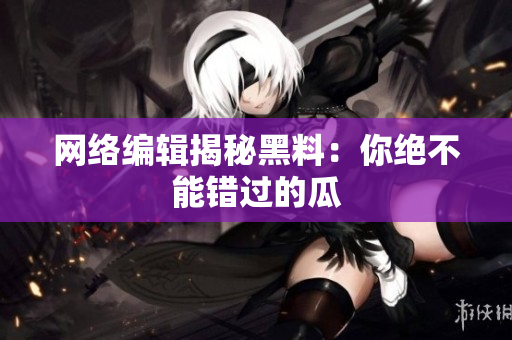 网络编辑揭秘黑料：你绝不能错过的瓜