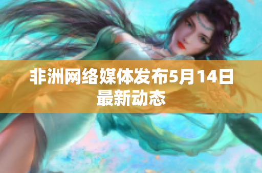 非洲网络媒体发布5月14日最新动态