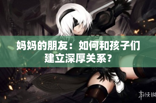 妈妈的朋友：如何和孩子们建立深厚关系？