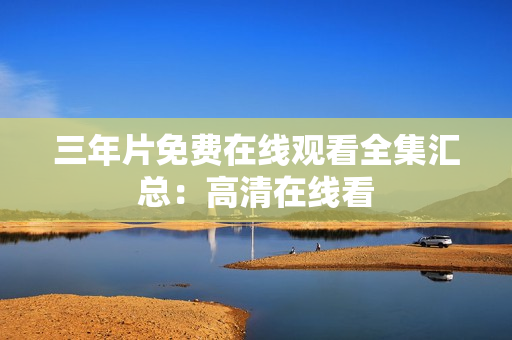 三年片免费在线观看全集汇总：高清在线看
