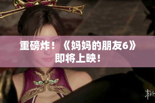 重磅炸！《妈妈的朋友6》即将上映！