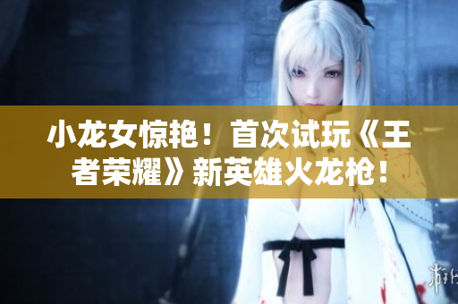 小龙女惊艳！首次试玩《王者荣耀》新英雄火龙枪！