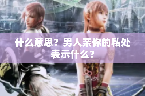 什么意思？男人亲你的私处表示什么？