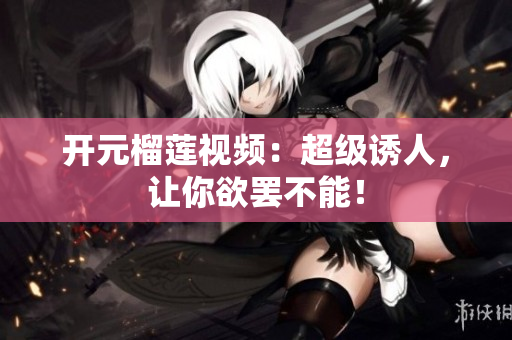 开元榴莲视频：超级诱人，让你欲罢不能！