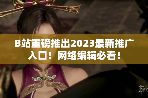 B站重磅推出2023最新推广入口！网络编辑必看！