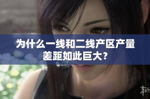 为什么一线和二线产区产量差距如此巨大？