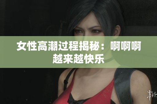 女性高潮过程揭秘：啊啊啊越来越快乐