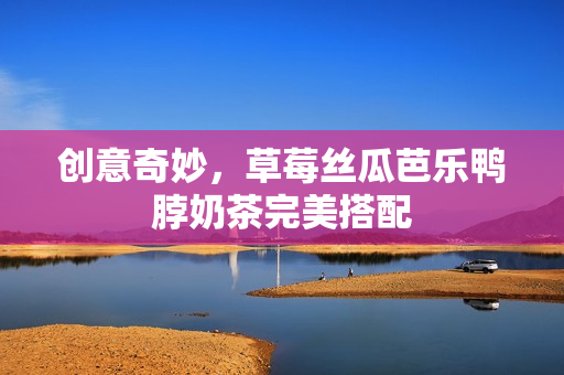 创意奇妙，草莓丝瓜芭乐鸭脖奶茶完美搭配